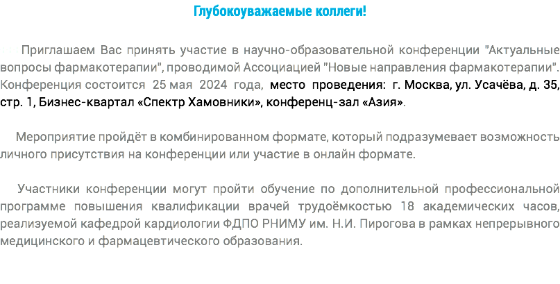 Глубокоуважаемые коллеги! +++Приглашаем Вас принять участие в научно-образовательной конференции "Актуальные вопросы фармакотерапии", проводимой Ассоциацией "Новые направления фармакотерапии". Конференция состоится 25 мая 2024 года, место проведения: г. Москва, ул. Усачёва, д. 35, стр. 1, Бизнес-квартал «Спектр Хамовники», конференц-зал «Азия». Мероприятие пройдёт в комбинированном формате, который подразумевает возможность личного присутствия на конференции или участие в онлайн формате. Участники конференции могут пройти обучение по дополнительной профессиональной программе повышения квалификации врачей трудоёмкостью 18 академических часов, реализуемой кафедрой кардиологии ФДПО РНИМУ им. Н.И. Пирогова в рамках непрерывного медицинского и фармацевтического образования.