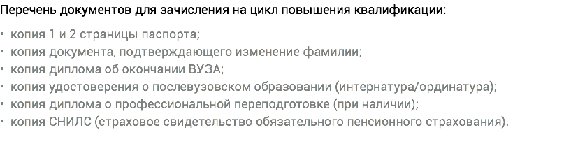 Перечень документов для зачисления на цикл повышения квалификации: • копия 1 и 2 страницы паспорта; • копия документа, подтверждающего изменение фамилии; • копия диплома об окончании ВУЗА; • копия удостоверения о послевузовском образовании (интернатура/ординатура); • копия диплома о профессиональной переподготовке (при наличии); • копия СНИЛС (страховое свидетельство обязательного пенсионного страхования).