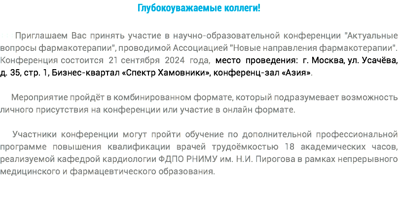 Глубокоуважаемые коллеги! +++Приглашаем Вас принять участие в научно-образовательной конференции "Актуальные вопросы фармакотерапии", проводимой Ассоциацией "Новые направления фармакотерапии". Конференция состоится 21 сентября 2024 года, место проведения: г. Москва, ул. Усачёва, д. 35, стр. 1, Бизнес-квартал «Спектр Хамовники», конференц-зал «Азия». Мероприятие пройдёт в комбинированном формате, который подразумевает возможность личного присутствия на конференции или участие в онлайн формате. Участники конференции могут пройти обучение по дополнительной профессиональной программе повышения квалификации врачей трудоёмкостью 18 академических часов, реализуемой кафедрой кардиологии ФДПО РНИМУ им. Н.И. Пирогова в рамках непрерывного медицинского и фармацевтического образования.