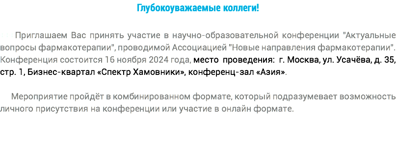 Глубокоуважаемые коллеги! +++Приглашаем Вас принять участие в научно-образовательной конференции "Актуальные вопросы фармакотерапии", проводимой Ассоциацией "Новые направления фармакотерапии". Конференция состоится 16 ноября 2024 года, место проведения: г. Москва, ул. Усачёва, д. 35, стр. 1, Бизнес-квартал «Спектр Хамовники», конференц-зал «Азия». Мероприятие пройдёт в комбинированном формате, который подразумевает возможность личного присутствия на конференции или участие в онлайн формате.